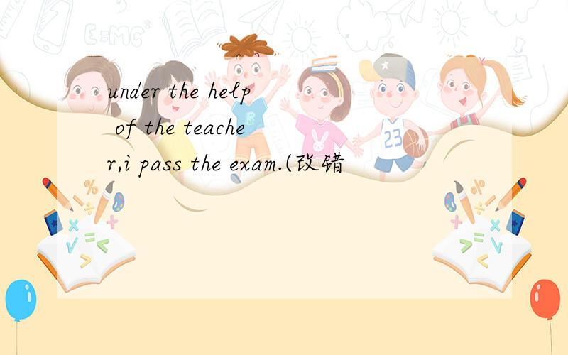 under the help of the teacher,i pass the exam.(改错