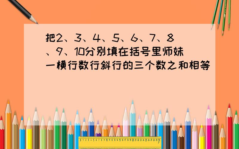 把2、3、4、5、6、7、8、9、10分别填在括号里师妹一横行数行斜行的三个数之和相等