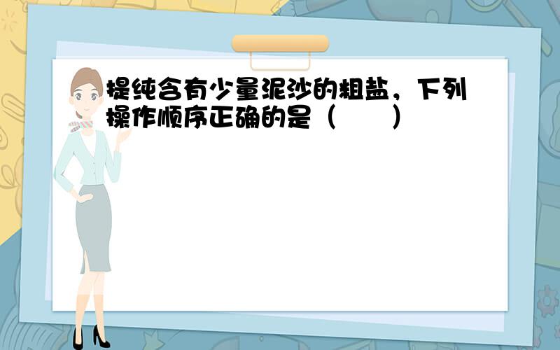 提纯含有少量泥沙的粗盐，下列操作顺序正确的是（　　）