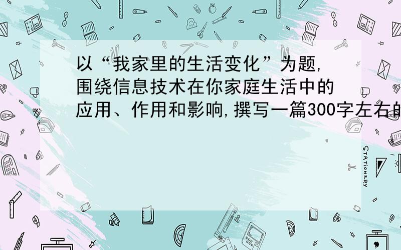 以“我家里的生活变化”为题,围绕信息技术在你家庭生活中的应用、作用和影响,撰写一篇300字左右的文章.