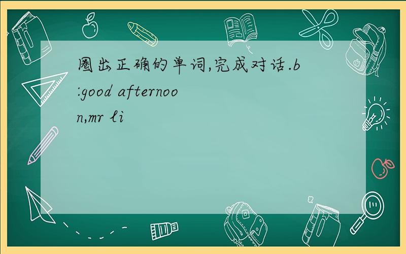 圈出正确的单词,完成对话.b:good afternoon,mr li