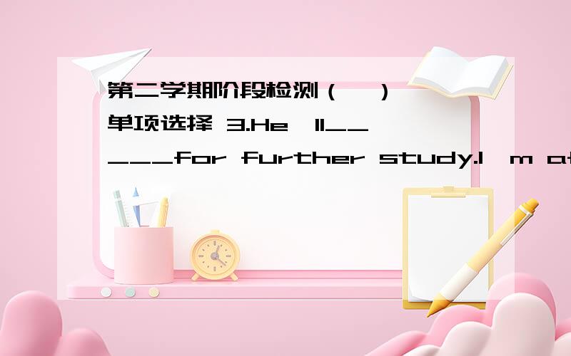 第二学期阶段检测（一） 一、单项选择 3.He'll_____for further study.I'm afraid