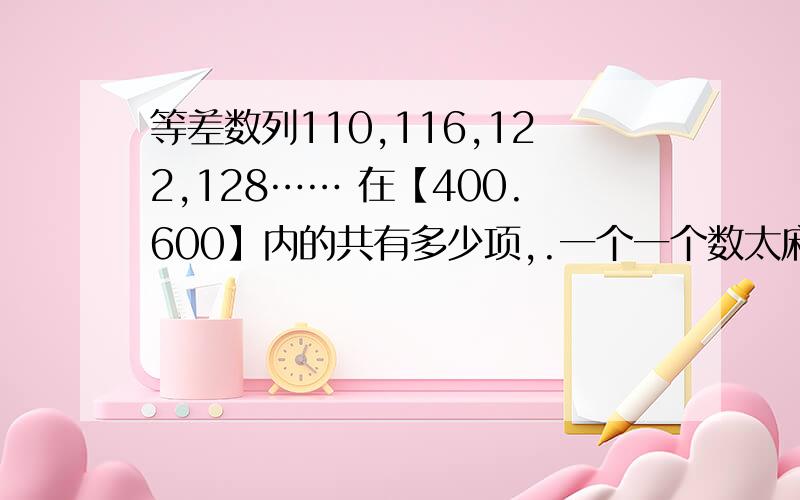 等差数列110,116,122,128…… 在【400.600】内的共有多少项,.一个一个数太麻烦了,谁给我个能看的懂的