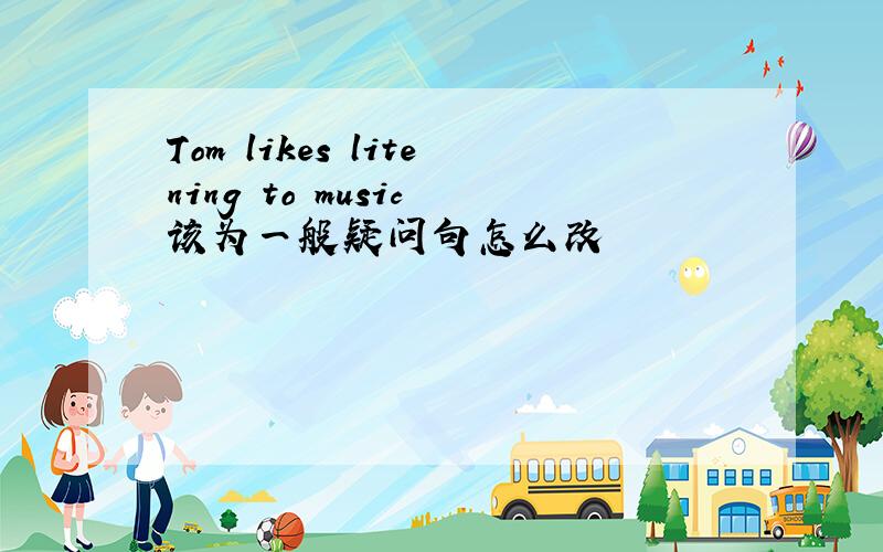 Tom likes litening to music 该为一般疑问句怎么改