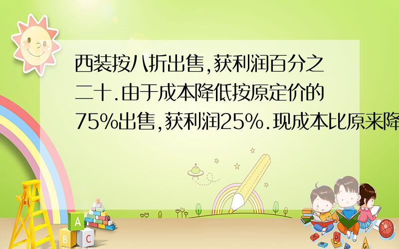 西装按八折出售,获利润百分之二十.由于成本降低按原定价的75%出售,获利润25%.现成本比原来降低了多少