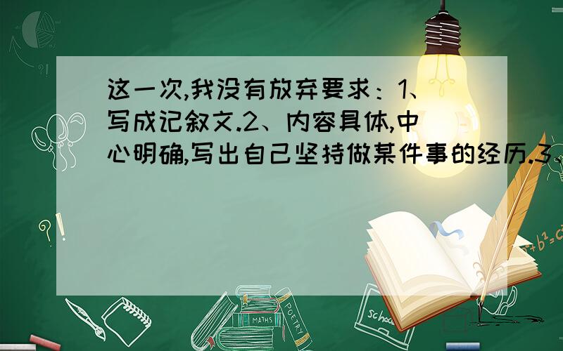 这一次,我没有放弃要求：1、写成记叙文.2、内容具体,中心明确,写出自己坚持做某件事的经历.3、结构合理,详略得当,语言