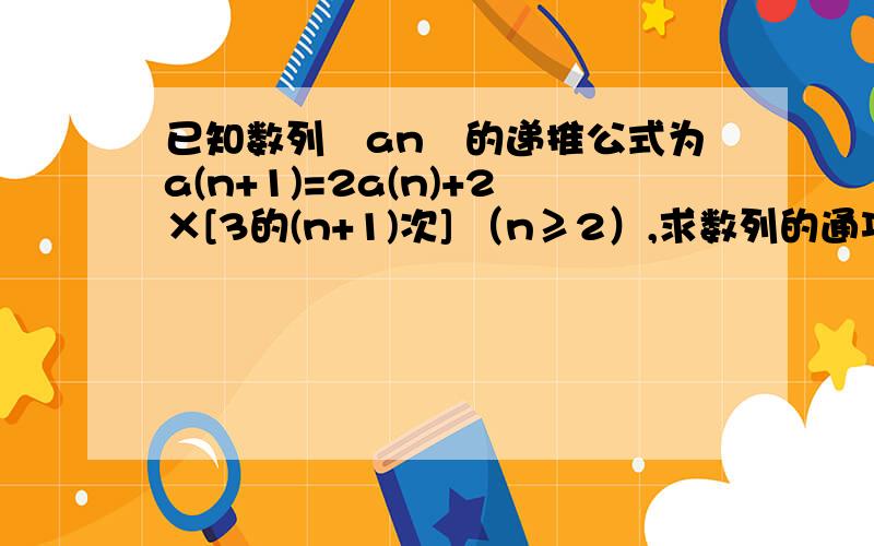 已知数列﹛an﹜的递推公式为a(n+1)=2a(n)+2×[3的(n+1)次] （n≥2）,求数列的通项公式!