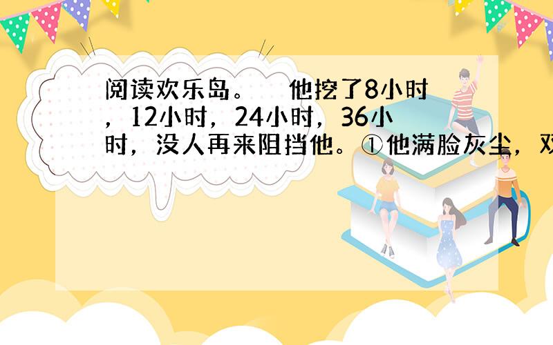 阅读欢乐岛。　　他挖了8小时，12小时，24小时，36小时，没人再来阻挡他。①他满脸灰尘，双眼布满血丝，衣服破烂不堪，到