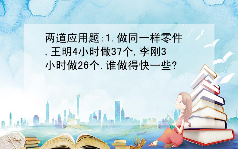 两道应用题:1.做同一样零件,王明4小时做37个,李刚3小时做26个.谁做得快一些?