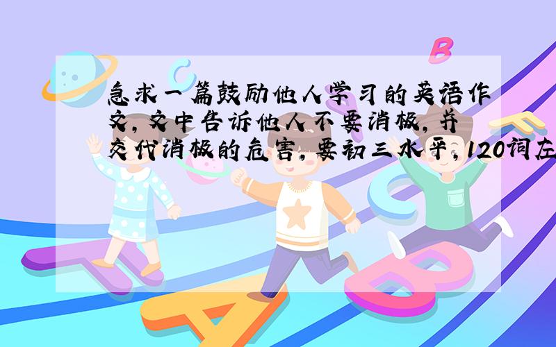 急求一篇鼓励他人学习的英语作文,文中告诉他人不要消极,并交代消极的危害,要初三水平,120词左右的