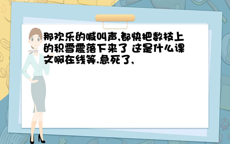 那欢乐的喊叫声,都快把数枝上的积雪震落下来了 这是什么课文啊在线等.急死了,