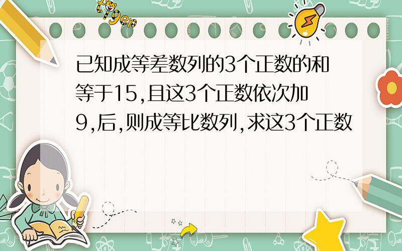 已知成等差数列的3个正数的和等于15,且这3个正数依次加9,后,则成等比数列,求这3个正数