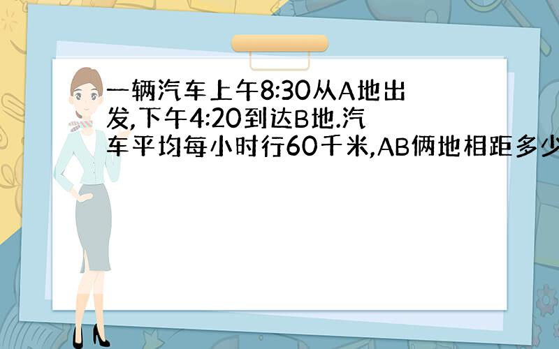 一辆汽车上午8:30从A地出发,下午4:20到达B地.汽车平均每小时行60千米,AB俩地相距多少千米