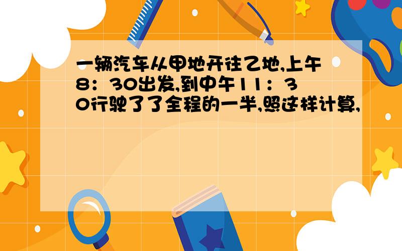 一辆汽车从甲地开往乙地,上午8：30出发,到中午11：30行驶了了全程的一半,照这样计算,