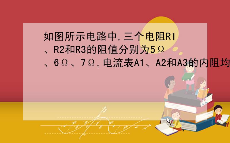 如图所示电路中,三个电阻R1、R2和R3的阻值分别为5Ω、6Ω、7Ω,电流表A1、A2和A3的内阻均可忽略,他们的示数分