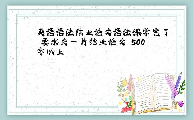 英语语法结业论文语法课学完了 要求交一片结业论文 500字以上