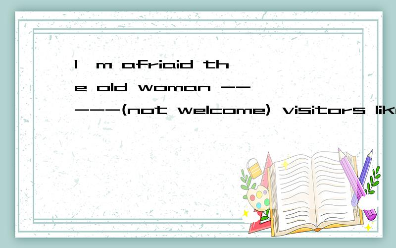 I'm afriaid the old woman -----(not welcome) visitors like h