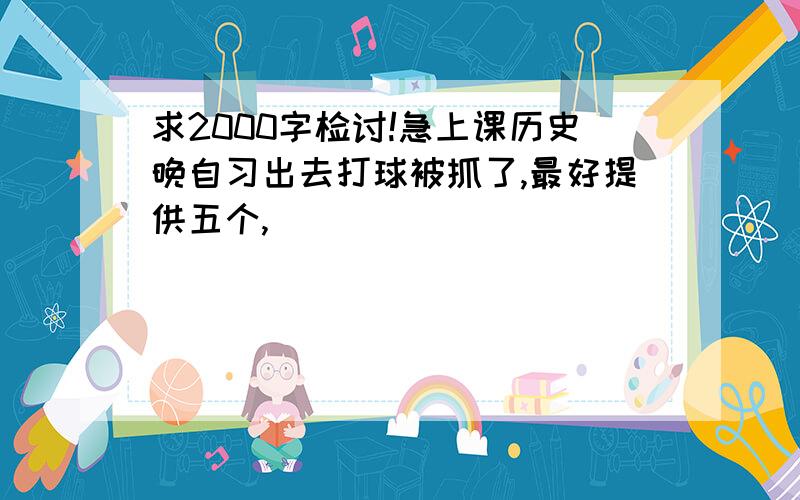 求2000字检讨!急上课历史晚自习出去打球被抓了,最好提供五个,