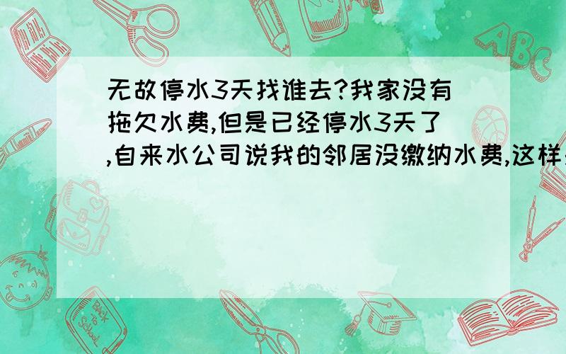 无故停水3天找谁去?我家没有拖欠水费,但是已经停水3天了,自来水公司说我的邻居没缴纳水费,这样是否合理,我应该怎么解决这