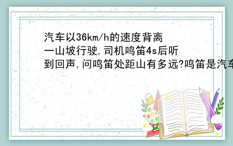 汽车以36km/h的速度背离一山坡行驶,司机鸣笛4s后听到回声,问鸣笛处距山有多远?鸣笛是汽车距山崖的距离?