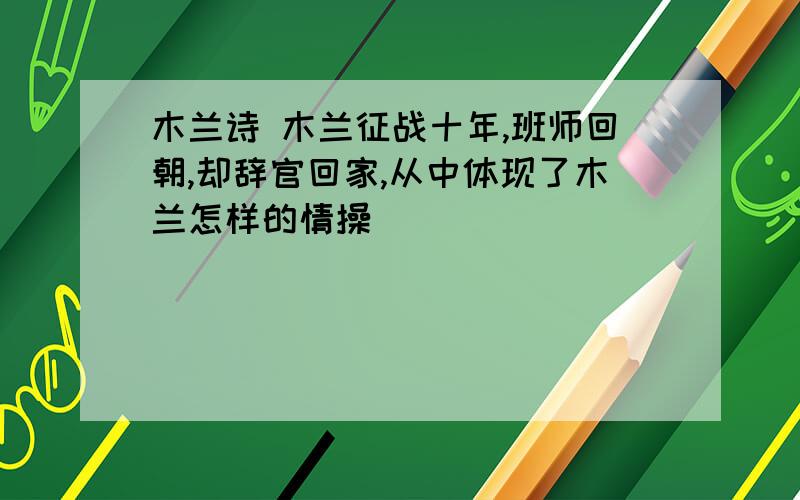 木兰诗 木兰征战十年,班师回朝,却辞官回家,从中体现了木兰怎样的情操