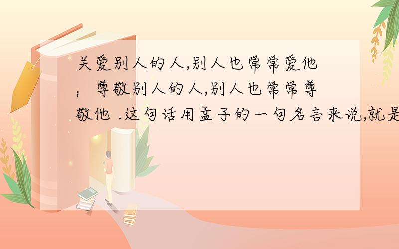 关爱别人的人,别人也常常爱他；尊敬别人的人,别人也常常尊敬他 .这句话用孟子的一句名言来说,就是：