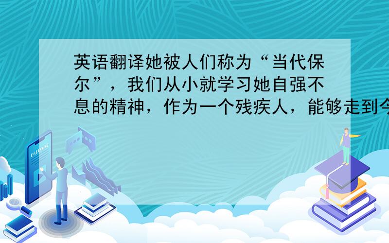 英语翻译她被人们称为“当代保尔”，我们从小就学习她自强不息的精神，作为一个残疾人，能够走到今天这一步，实在是不容易，张海