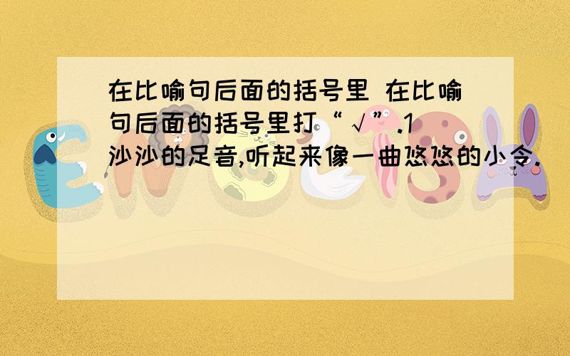 在比喻句后面的括号里 在比喻句后面的括号里打“√”.1．沙沙的足音,听起来像一曲悠悠的小令.（　　） 2．（她的）一只苍