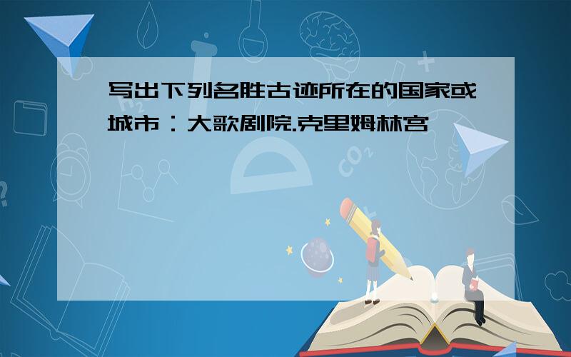 写出下列名胜古迹所在的国家或城市：大歌剧院.克里姆林宫