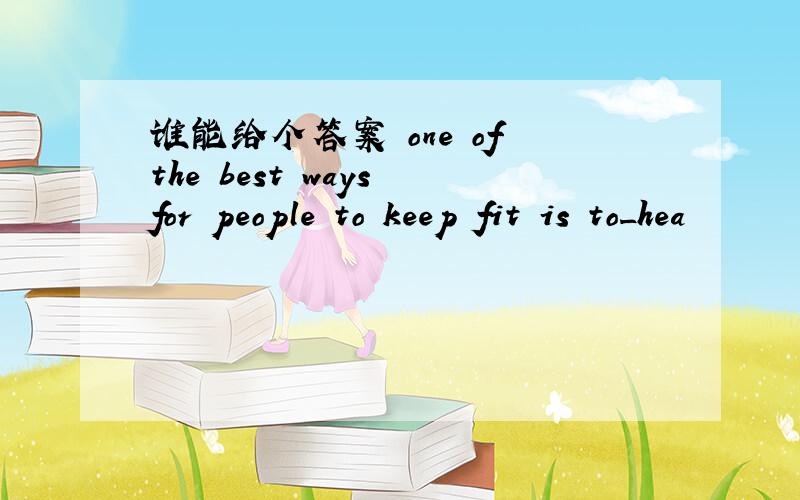 谁能给个答案 one of the best ways for people to keep fit is to_hea