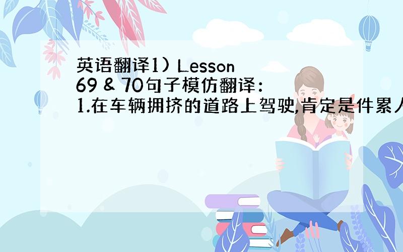 英语翻译1) Lesson 69 & 70句子模仿翻译：1.在车辆拥挤的道路上驾驶,肯定是件累人的事儿.（Driving