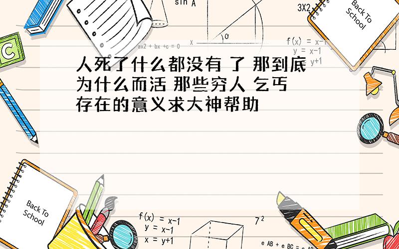 人死了什么都没有 了 那到底为什么而活 那些穷人 乞丐 存在的意义求大神帮助