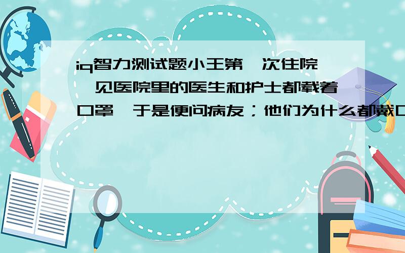 iq智力测试题小王第一次住院,见医院里的医生和护士都载着口罩,于是便问病友；他们为什么都戴口罩啊?你知道为什么吗?