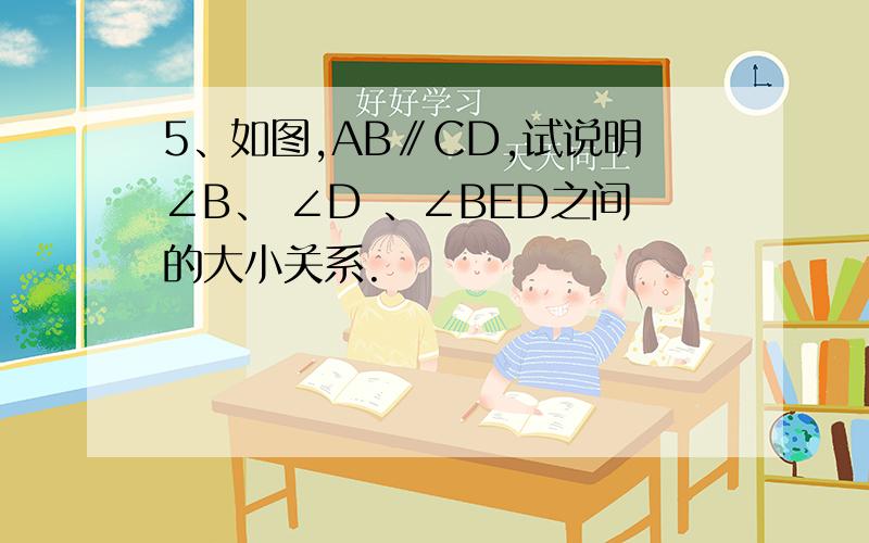 5、如图,AB∥CD,试说明∠B、 ∠D 、∠BED之间的大小关系.