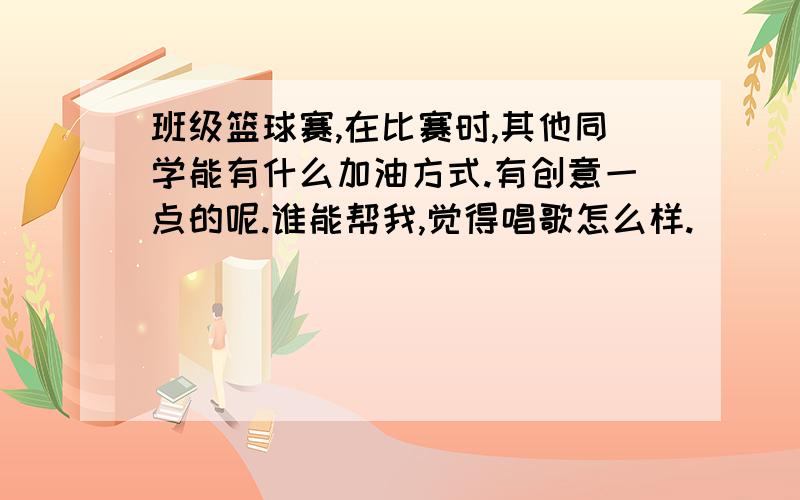 班级篮球赛,在比赛时,其他同学能有什么加油方式.有创意一点的呢.谁能帮我,觉得唱歌怎么样.