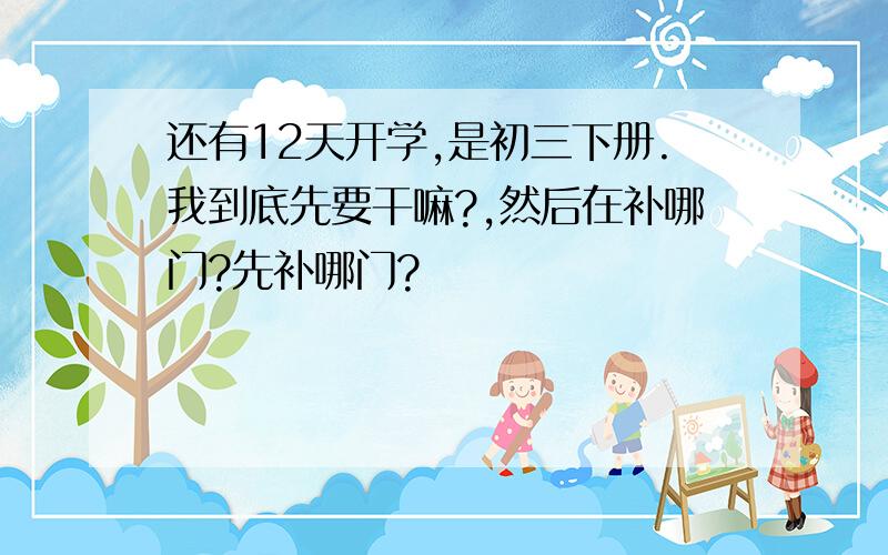 还有12天开学,是初三下册.我到底先要干嘛?,然后在补哪门?先补哪门?