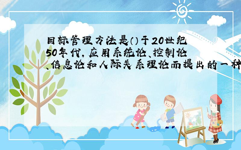 目标管理方法是（）于20世纪50年代,应用系统论、控制论、信息论和人际关系理论而提出的一种新的管理方法.