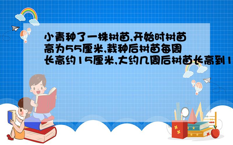 小青种了一株树苗,开始时树苗高为55厘米,栽种后树苗每周长高约15厘米,大约几周后树苗长高到1米.例方程