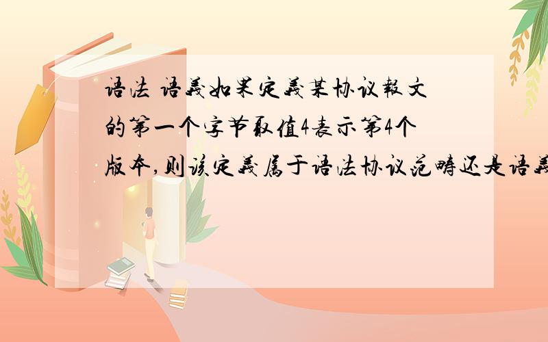 语法 语义如果定义某协议报文的第一个字节取值4表示第4个版本,则该定义属于语法协议范畴还是语义协议范畴?答案是语法协议范