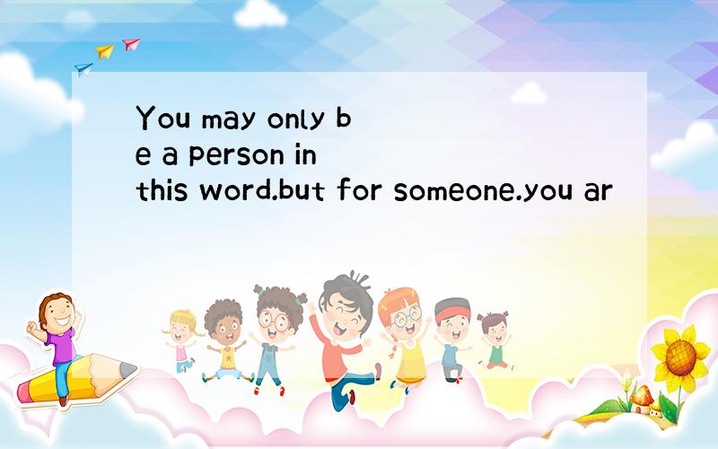 You may only be a person in this word.but for someone.you ar