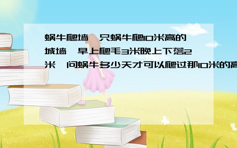 蜗牛爬墙一只蜗牛爬10米高的城墙,早上爬毛3米晚上下落2米,问蜗牛多少天才可以爬过那10米的高墙