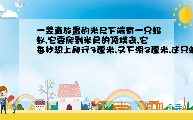 一竖直放置的米尺下端有一只蚂蚁,它要爬到米尺的顶端去,它每秒想上爬行3厘米,又下滑2厘米,这只蚂蚁从米尺下端爬到顶端需要