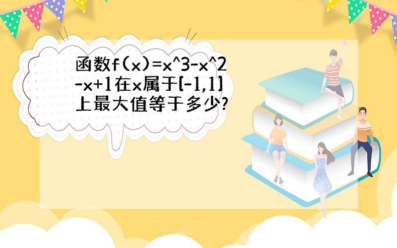 函数f(x)=x^3-x^2-x+1在x属于[-1,1]上最大值等于多少?