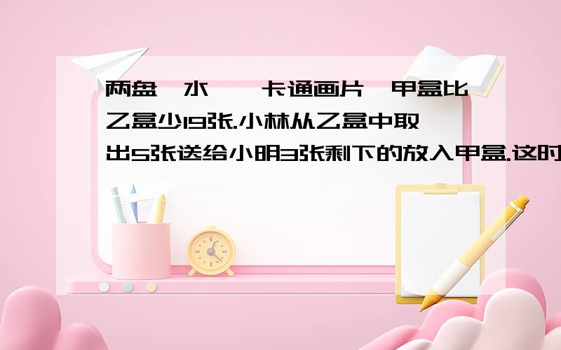 两盘《水浒》卡通画片,甲盒比乙盒少19张.小林从乙盒中取出5张送给小明3张剩下的放入甲盒.这时,乙盒中的卡通画片数是甲盒