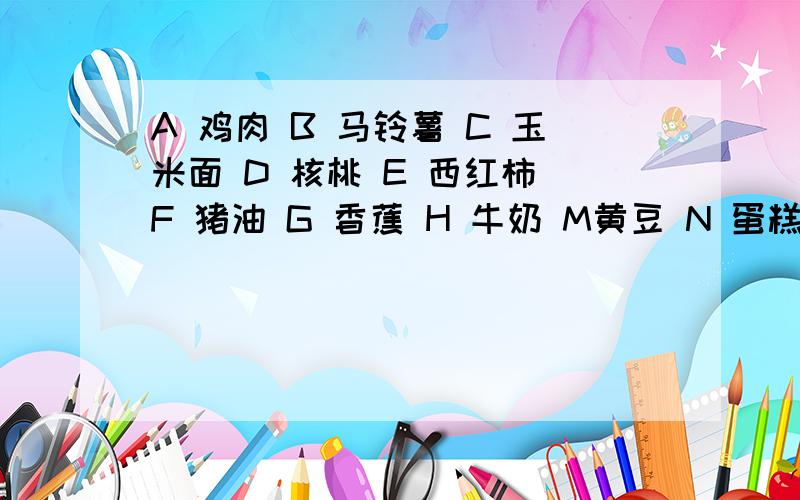 A 鸡肉 B 马铃薯 C 玉米面 D 核桃 E 西红柿 F 猪油 G 香蕉 H 牛奶 M黄豆 N 蛋糕 K 苹果 Q 花