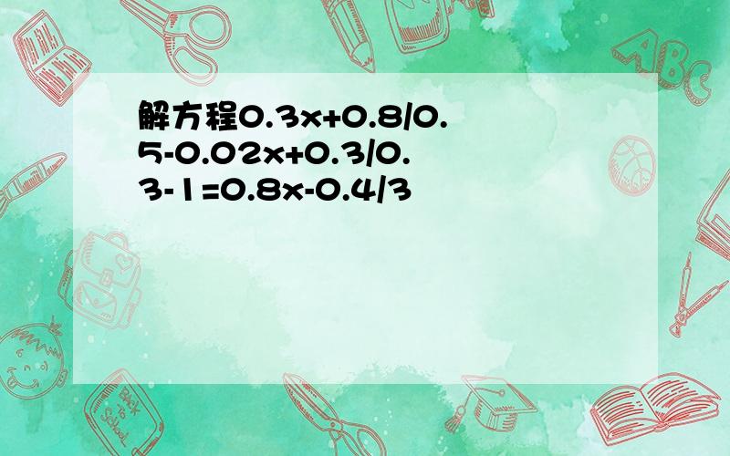 解方程0.3x+0.8/0.5-0.02x+0.3/0.3-1=0.8x-0.4/3