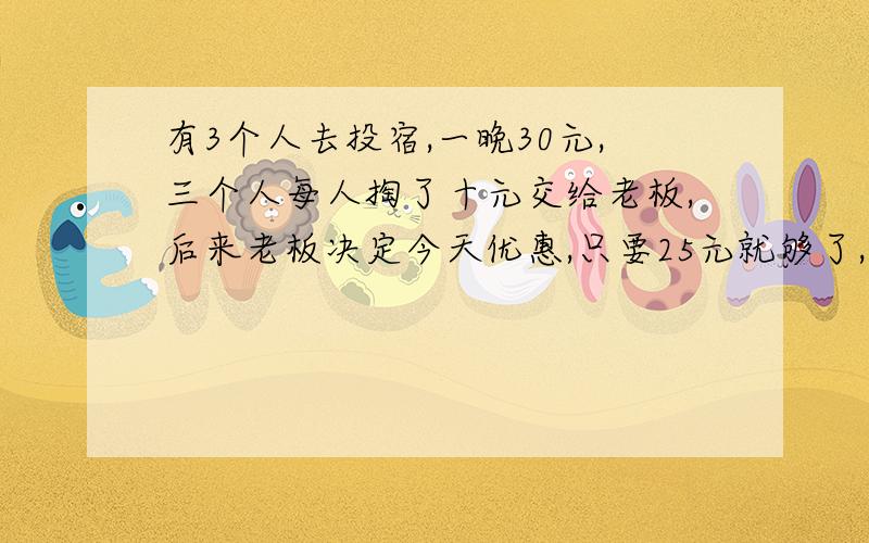 有3个人去投宿,一晚30元,三个人每人掏了十元交给老板,后来老板决定今天优惠,只要25元就够了,拿出5元