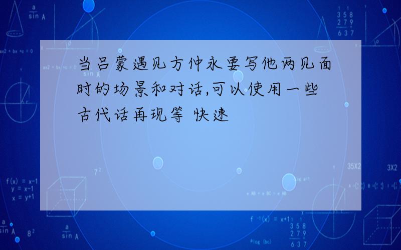 当吕蒙遇见方仲永要写他两见面时的场景和对话,可以使用一些古代话再现等 快速