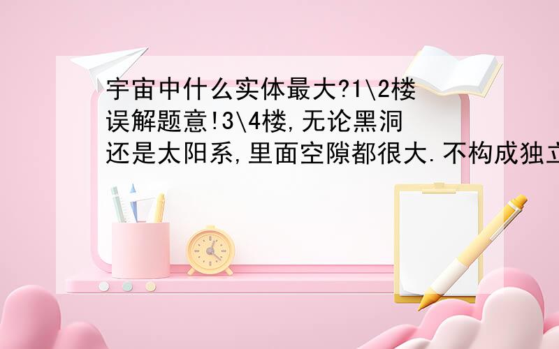 宇宙中什么实体最大?1\2楼误解题意!3\4楼,无论黑洞还是太阳系,里面空隙都很大.不构成独立实体.