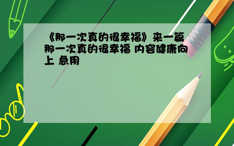 《那一次真的很幸福》来一篇 那一次真的很幸福 内容健康向上 急用